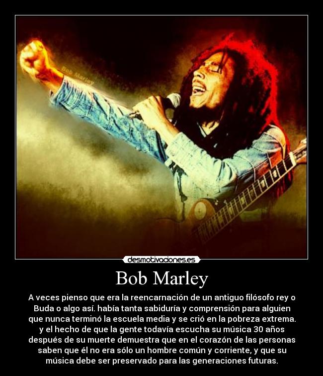 Bob Marley - A veces pienso que era la reencarnación de un antiguo filósofo rey o
Buda o algo así. había tanta sabiduría y comprensión para alguien
que nunca terminó la escuela media y se crió en la pobreza extrema.
y el hecho de que la gente todavía escucha su música 30 años
después de su muerte demuestra que en el corazón de las personas
saben que él no era sólo un hombre común y corriente, y que su
música debe ser preservado para las generaciones futuras.