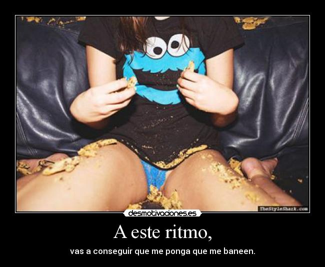 A este ritmo, - vas a conseguir que me ponga que me baneen.