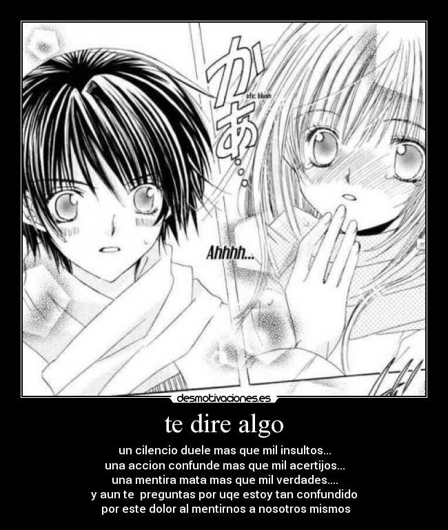 te dire algo - un cilencio duele mas que mil insultos...
una accion confunde mas que mil acertijos...
una mentira mata mas que mil verdades....
y aun te preguntas por uqe estoy tan confundido
por este dolor al mentirnos a nosotros mismos