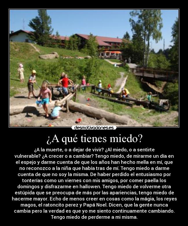 ¿A qué tienes miedo? - ¿A la muerte, o a dejar de vivir? ¿Al miedo, o a sentirte
vulnerable? ¿A crecer o a cambiar? Tengo miedo, de mirarme un día en
el espejo y darme cuenta de que los años han hecho mella en mí, que
no reconozco a la niña que había tras de mí. Tengo miedo a darme
cuenta de que no soy la misma. De haber perdido el entusiasmo por
tonterías como un viernes con mis amigos, por comer paella los
domingos y disfrazarme en hallowen. Tengo miedo de volverme otra
estúpida que se preocupa de más por las apariencias, tengo miedo de
hacerme mayor. Echo de menos creer en cosas como la mágia, los reyes
magos, el ratoncito perez y Papá Noel. Dicen, que la gente nunca
cambia pero la verdad es que yo me siento continuamente cambiando.
Tengo miedo de perderme a mi misma.