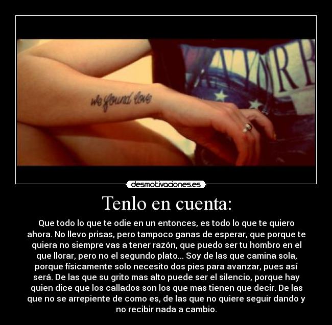 Tenlo en cuenta: - Que todo lo que te odie en un entonces, es todo lo que te quiero
ahora. No llevo prisas, pero tampoco ganas de esperar, que porque te
quiera no siempre vas a tener razón, que puedo ser tu hombro en el
que llorar, pero no el segundo plato... Soy de las que camina sola,
porque físicamente solo necesito dos pies para avanzar, pues así
será. De las que su grito mas alto puede ser el silencio, porque hay
quien dice que los callados son los que mas tienen que decir. De las
que no se arrepiente de como es, de las que no quiere seguir dando y
no recibir nada a cambio.