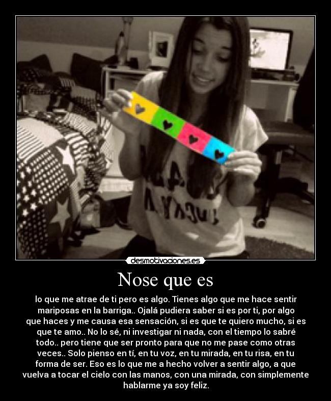 Nose que es - lo que me atrae de ti pero es algo. Tienes algo que me hace sentir
mariposas en la barriga.. Ojalá pudiera saber si es por ti, por algo
que haces y me causa esa sensación, si es que te quiero mucho, si es
que te amo.. No lo sé, ni investigar ni nada, con el tiempo lo sabré
todo.. pero tiene que ser pronto para que no me pase como otras
veces.. Solo pienso en tí, en tu voz, en tu mirada, en tu risa, en tu
forma de ser. Eso es lo que me a hecho volver a sentir algo, a que
vuelva a tocar el cielo con las manos, con una mirada, con simplemente
hablarme ya soy feliz.