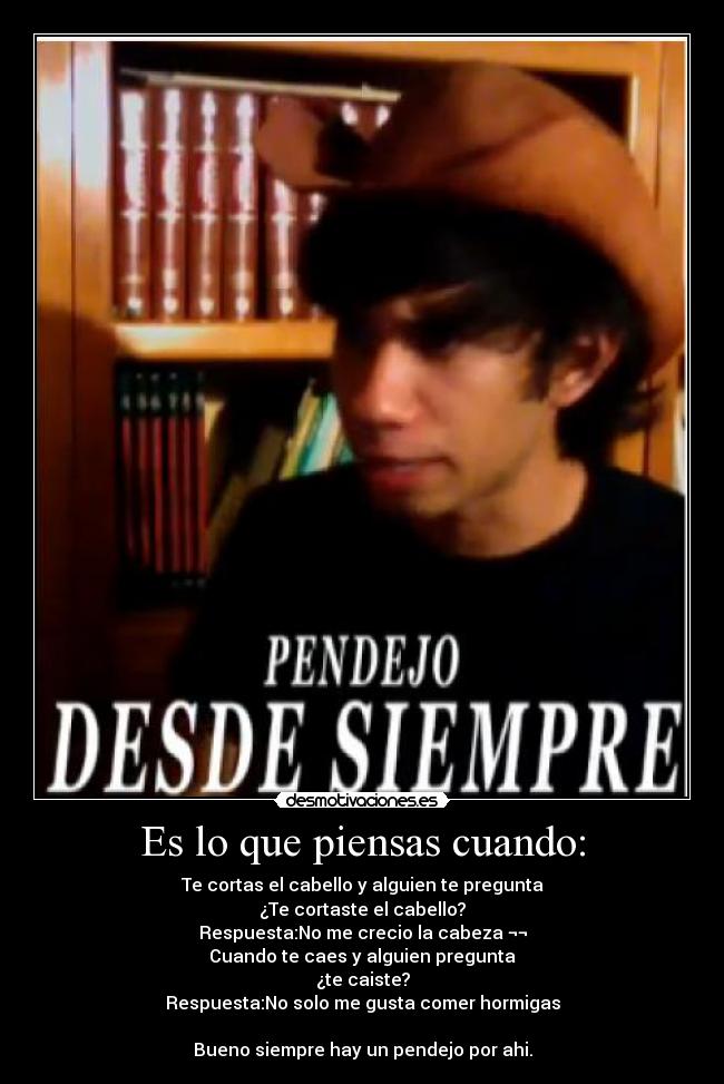 Es lo que piensas cuando: - Te cortas el cabello y alguien te pregunta
¿Te cortaste el cabello?
Respuesta:No me crecio la cabeza ¬¬
Cuando te caes y alguien pregunta
¿te caiste?
Respuesta:No solo me gusta comer hormigas
Bueno siempre hay un pendejo por ahi.