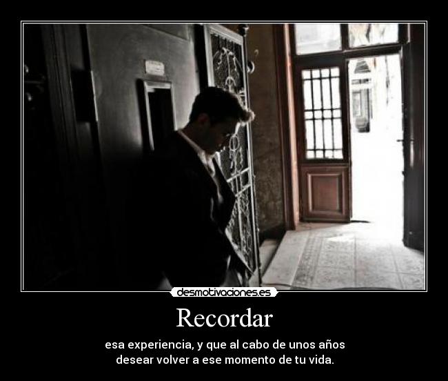 Recordar - esa experiencia, y que al cabo de unos años
desear volver a ese momento de tu vida.