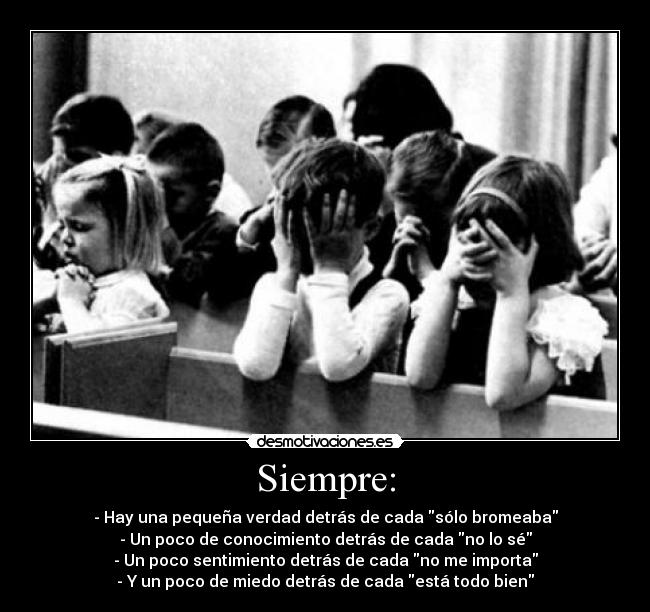 Siempre: - - Hay una pequeña verdad detrás de cada sólo bromeaba
- Un poco de conocimiento detrás de cada no lo sé
- Un poco sentimiento detrás de cada no me importa
- Y un poco de miedo detrás de cada está todo bien