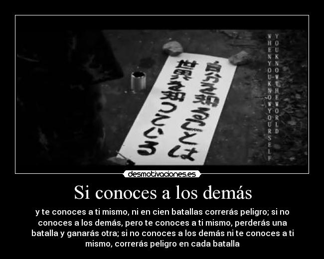 Si conoces a los demás - y te conoces a ti mismo, ni en cien batallas correrás peligro; si no
conoces a los demás, pero te conoces a ti mismo, perderás una
batalla y ganarás otra; si no conoces a los demás ni te conoces a ti
mismo, correrás peligro en cada batalla