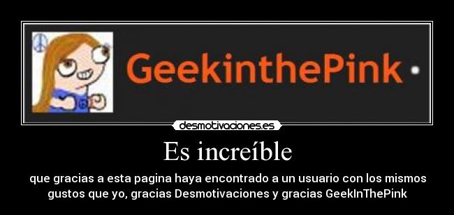 Es increíble - que gracias a esta pagina haya encontrado a un usuario con los mismos
gustos que yo, gracias Desmotivaciones y gracias GeekInThePink