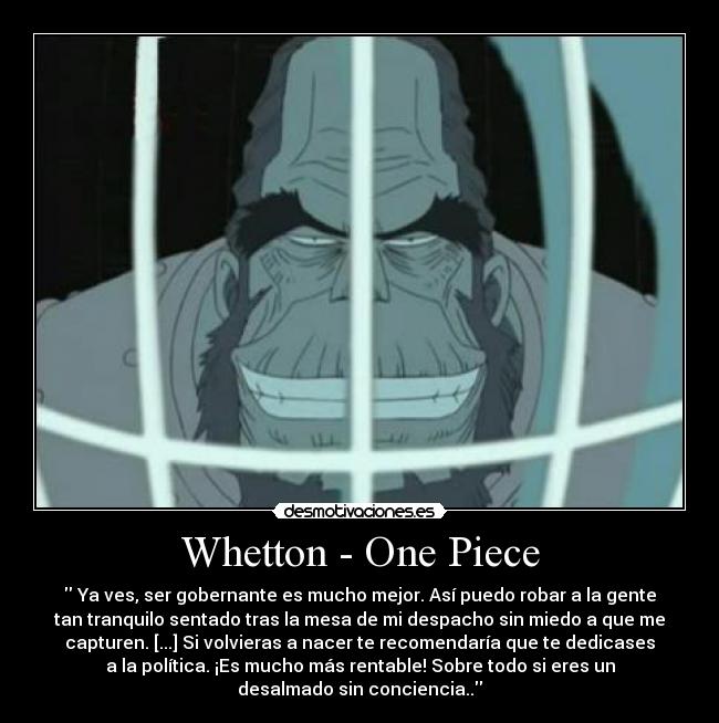 Whetton - One Piece -  Ya ves, ser gobernante es mucho mejor. Así puedo robar a la gente
tan tranquilo sentado tras la mesa de mi despacho sin miedo a que me
capturen. [...] Si volvieras a nacer te recomendaría que te dedicases
a la política. ¡Es mucho más rentable! Sobre todo si eres un
desalmado sin conciencia..