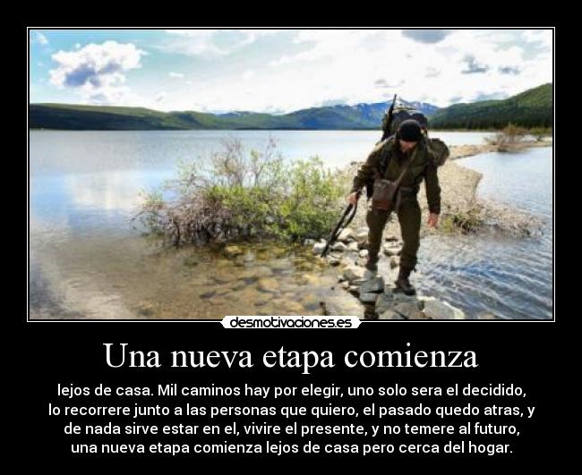 Una nueva etapa comienza - lejos de casa. Mil caminos hay por elegir, uno solo sera el decidido,
lo recorrere junto a las personas que quiero, el pasado quedo atras, y
de nada sirve estar en el, vivire el presente, y no temere al futuro,
una nueva etapa comienza lejos de casa pero cerca del hogar.