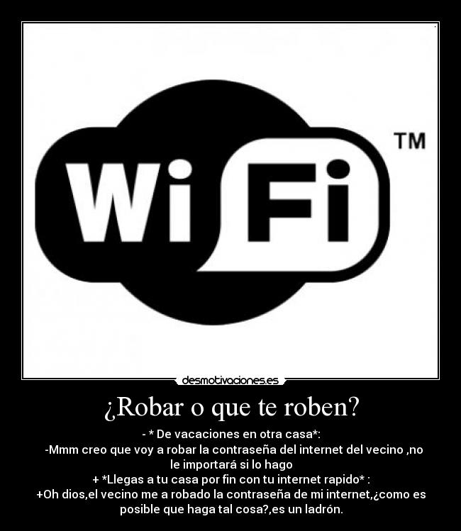 ¿Robar o que te roben? - - * De vacaciones en otra casa*:
-Mmm creo que voy a robar la contraseña del internet del vecino ,no
le importará si lo hago
+ *Llegas a tu casa por fin con tu internet rapido* :
+Oh dios,el vecino me a robado la contraseña de mi internet,¿como es
posible que haga tal cosa?,es un ladrón.