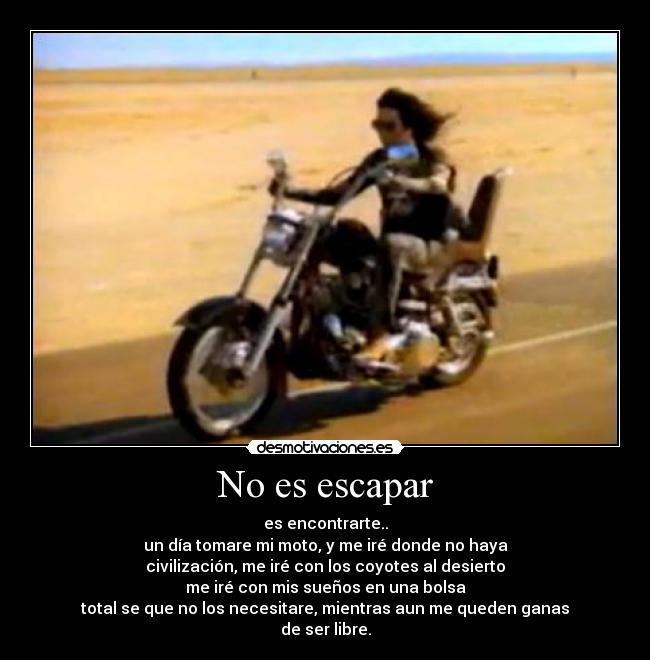 No es escapar - es encontrarte..
un día tomare mi moto, y me iré donde no haya
civilización, me iré con los coyotes al desierto
me iré con mis sueños en una bolsa
total se que no los necesitare, mientras aun me queden ganas
de ser libre.