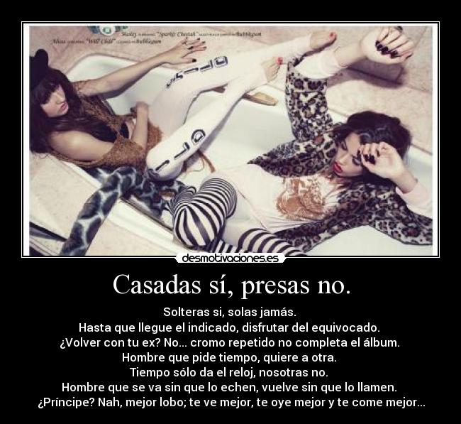 Casadas sí, presas no. - Solteras si, solas jamás.
Hasta que llegue el indicado, disfrutar del equivocado.
¿Volver con tu ex? No... cromo repetido no completa el álbum.
Hombre que pide tiempo, quiere a otra.
Tiempo sólo da el reloj, nosotras no.
Hombre que se va sin que lo echen, vuelve sin que lo llamen.
¿Príncipe? Nah, mejor lobo; te ve mejor, te oye mejor y te come mejor...
