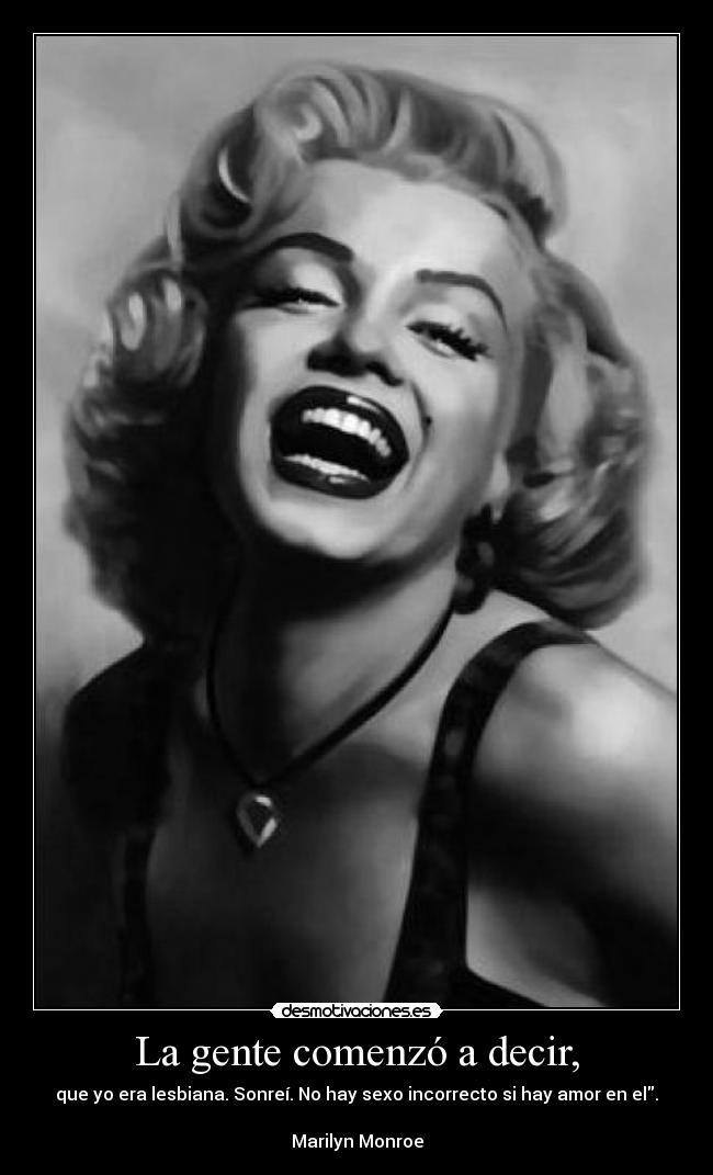 La gente comenzó a decir, - que yo era lesbiana. Sonreí. No hay sexo incorrecto si hay amor en el.

Marilyn Monroe