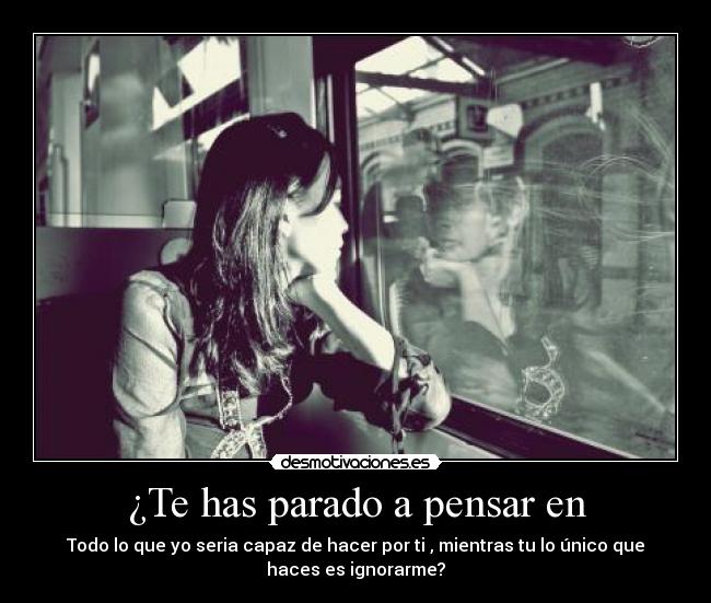 ¿Te has parado a pensar en - Todo lo que yo seria capaz de hacer por ti , mientras tu lo único que
haces es ignorarme?