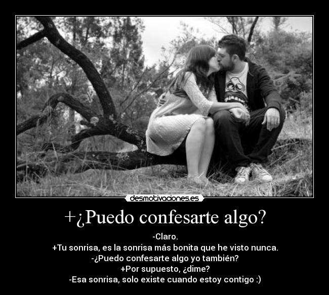 +¿Puedo confesarte algo? - -Claro.
+Tu sonrisa, es la sonrisa más bonita que he visto nunca.
-¿Puedo confesarte algo yo también?
+Por supuesto, ¿dime?
-Esa sonrisa, solo existe cuando estoy contigo :)