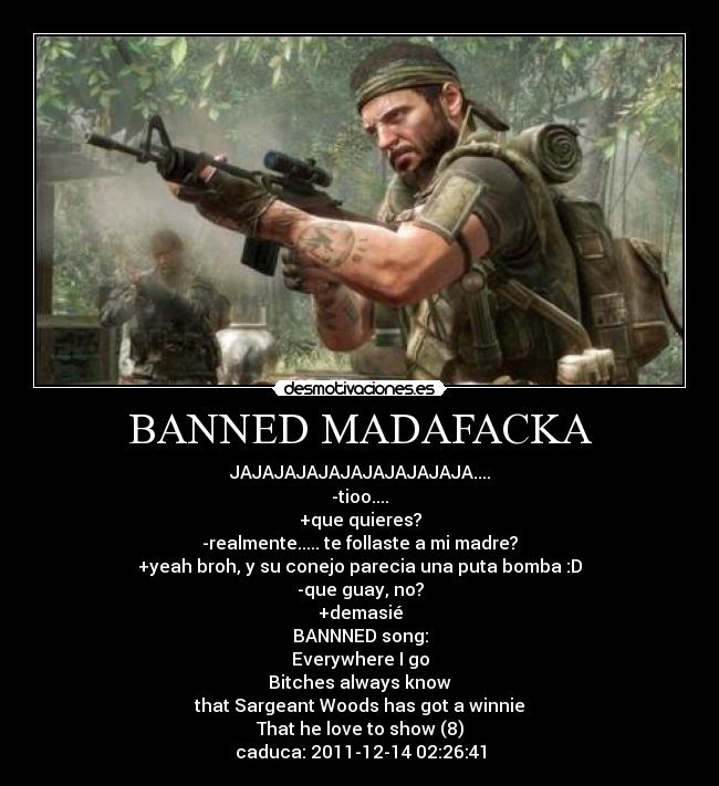 BANNED MADAFACKA - JAJAJAJAJAJAJAJAJAJAJA....
-tioo....
+que quieres?
-realmente..... te follaste a mi madre?
+yeah broh, y su conejo parecia una puta bomba :D
-que guay, no?
+demasié
BANNNED song:
Everywhere I go
Bitches always know
that Sargeant Woods has got a winnie
That he love to show (8)
caduca: 2011-12-14 02:26:41