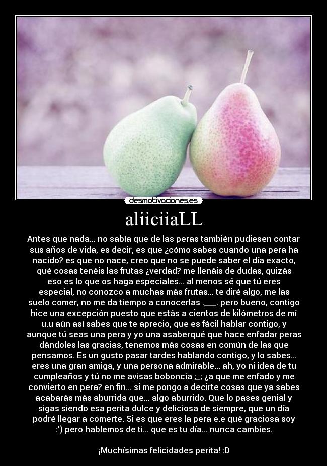 aliiciiaLL - Antes que nada... no sabía que de las peras también pudiesen contar
sus años de vida, es decir, es que ¿cómo sabes cuando una pera ha
nacido? es que no nace, creo que no se puede saber el día exacto,
qué cosas tenéis las frutas ¿verdad? me llenáis de dudas, quizás
eso es lo que os haga especiales... al menos sé que tú eres
especial, no conozco a muchas más frutas... te diré algo, me las
suelo comer, no me da tiempo a conocerlas .___. pero bueno, contigo
hice una excepción puesto que estás a cientos de kilómetros de mí
u.u aún así sabes que te aprecio, que es fácil hablar contigo, y
aunque tú seas una pera y yo una asaberqué que hace enfadar peras
dándoles las gracias, tenemos más cosas en común de las que
pensamos. Es un gusto pasar tardes hablando contigo, y lo sabes...
eres una gran amiga, y una persona admirable... ah, yo ni idea de tu
cumpleaños y tú no me avisas boboncia ;_; ¿a que me enfado y me
convierto en pera? en fin... si me pongo a decirte cosas que ya sabes
acabarás más aburrida que... algo aburrido. Que lo pases genial y
sigas siendo esa perita dulce y deliciosa de siempre, que un día
podré llegar a comerte. Si es que eres la pera e.e qué graciosa soy
:) pero hablemos de ti... que es tu día... nunca cambies.

¡Muchísimas felicidades perita! :D