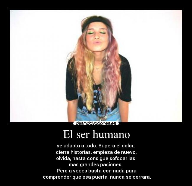 El ser humano - se adapta a todo. Supera el dolor,
cierra historias, empieza de nuevo,
olvida, hasta consigue sofocar las
mas grandes pasiones.
Pero a veces basta con nada para
comprender que esa puerta nunca se cerrara.