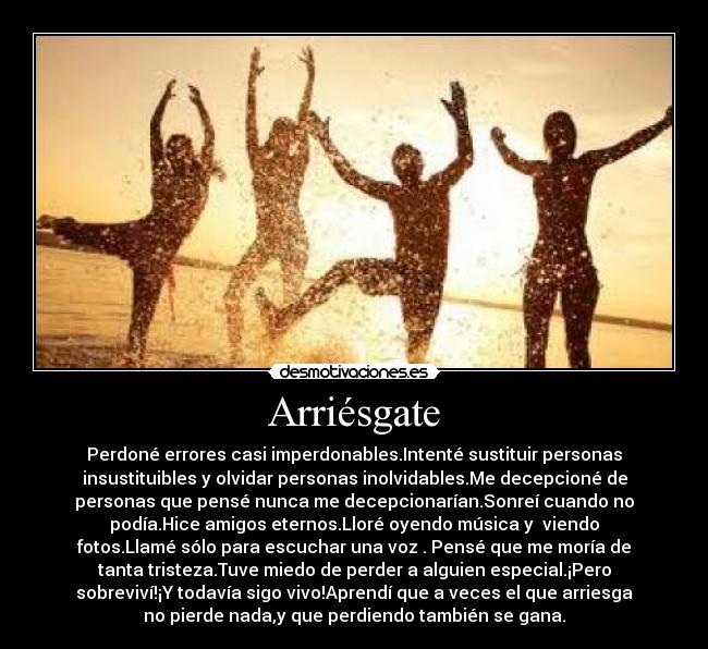 Arriésgate - Perdoné errores casi imperdonables.Intenté sustituir personas
insustituibles y olvidar personas inolvidables.Me decepcioné de
personas que pensé nunca me decepcionarían.Sonreí cuando no
podía.Hice amigos eternos.Lloré oyendo música y viendo
fotos.Llamé sólo para escuchar una voz . Pensé que me moría de
tanta tristeza.Tuve miedo de perder a alguien especial.¡Pero
sobreviví!¡Y todavía sigo vivo!Aprendí que a veces el que arriesga
no pierde nada,y que perdiendo también se gana.
