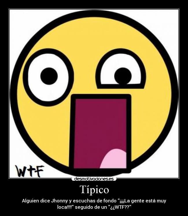 Típico - Alguien dice Jhonny y escuchas de fondo ¡¡¡¡La gente está muy
loca!!!! seguido de un ¿¿WTF??