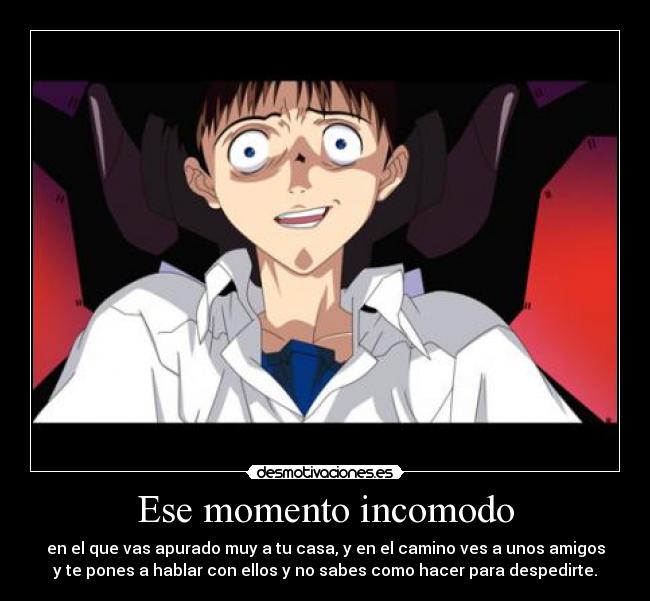 Ese momento incomodo - en el que vas apurado muy a tu casa, y en el camino ves a unos amigos
y te pones a hablar con ellos y no sabes como hacer para despedirte.