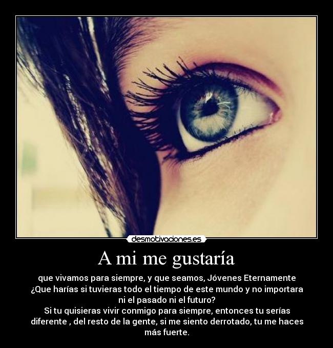 A mi me gustaría - que vivamos para siempre, y que seamos, Jóvenes Eternamente
¿Que harías si tuvieras todo el tiempo de este mundo y no importara
ni el pasado ni el futuro?
Si tu quisieras vivir conmigo para siempre, entonces tu serías
diferente , del resto de la gente, si me siento derrotado, tu me haces
más fuerte.