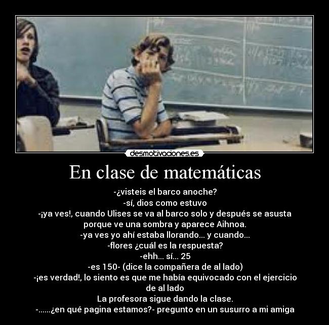 En clase de matemáticas - -¿visteis el barco anoche?
-sí, dios como estuvo
-¡ya ves!, cuando Ulises se va al barco solo y después se asusta
porque ve una sombra y aparece Aihnoa.
-ya ves yo ahí estaba llorando... y cuando...
-flores ¿cuál es la respuesta?
-ehh... sí... 25
-es 150- (dice la compañera de al lado)
-¡es verdad!, lo siento es que me había equivocado con el ejercicio
de al lado
La profesora sigue dando la clase.
-......¿en qué pagina estamos?- pregunto en un susurro a mi amiga