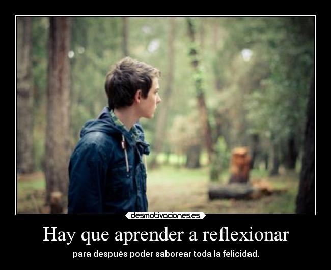 Hay que aprender a reflexionar - para después poder saborear toda la felicidad.