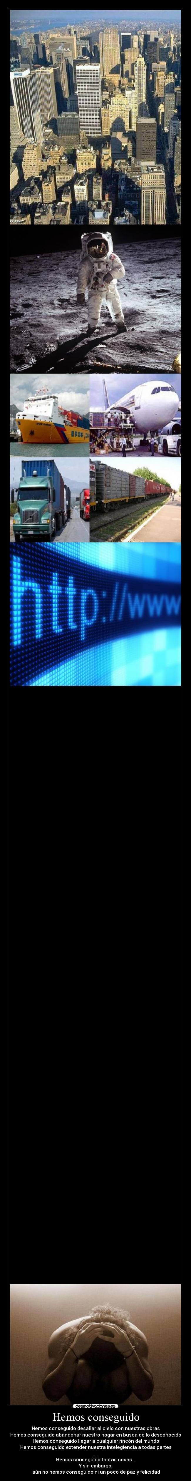 Hemos conseguido - Hemos conseguido desafiar al cielo con nuestras obras
Hemos conseguido abandonar nuestro hogar en busca de lo desconocido
Hemos conseguido llegar a cualquier rincón del mundo
Hemos conseguido extender nuestra intelegiencia a todas partes

Hemos conseguido tantas cosas...
Y sin embargo,
 aún no hemos conseguido ni un poco de paz y felicidad