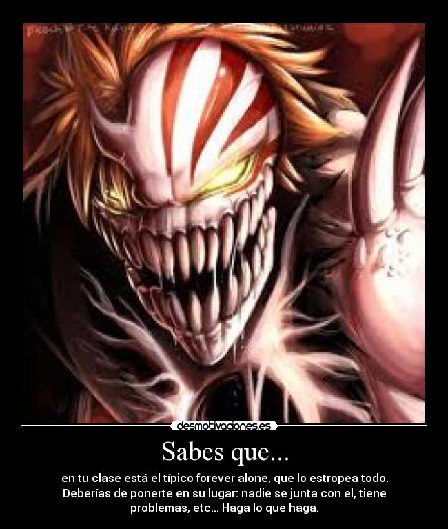 Sabes que... - en tu clase está el típico forever alone, que lo estropea todo.
Deberías de ponerte en su lugar: nadie se junta con el, tiene
problemas, etc... Haga lo que haga.