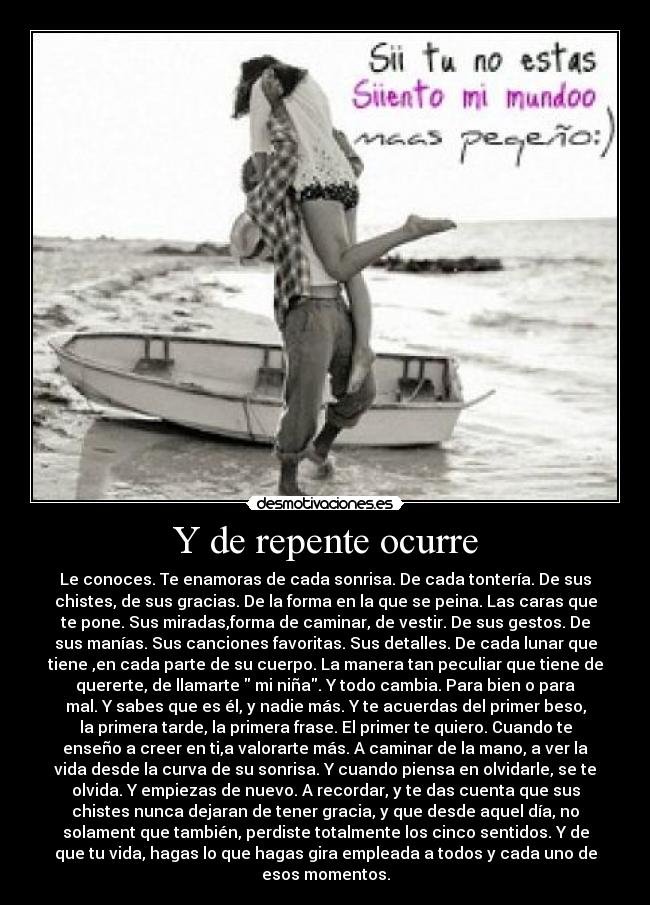 Y de repente ocurre - Le conoces. Te enamoras de cada sonrisa. De cada tontería. De sus
chistes, de sus gracias. De la forma en la que se peina. Las caras que
te pone. Sus miradas,forma de caminar, de vestir. De sus gestos. De
sus manías. Sus canciones favoritas. Sus detalles. De cada lunar que
tiene ,en cada parte de su cuerpo. La manera tan peculiar que tiene de
quererte, de llamarte  mi niña. Y todo cambia. Para bien o para
mal. Y sabes que es él, y nadie más. Y te acuerdas del primer beso,
la primera tarde, la primera frase. El primer te quiero. Cuando te
enseño a creer en ti,a valorarte más. A caminar de la mano, a ver la
vida desde la curva de su sonrisa. Y cuando piensa en olvidarle, se te
olvida. Y empiezas de nuevo. A recordar, y te das cuenta que sus
chistes nunca dejaran de tener gracia, y que desde aquel día, no
solament que también, perdiste totalmente los cinco sentidos. Y de
que tu vida, hagas lo que hagas gira empleada a todos y cada uno de
esos momentos.