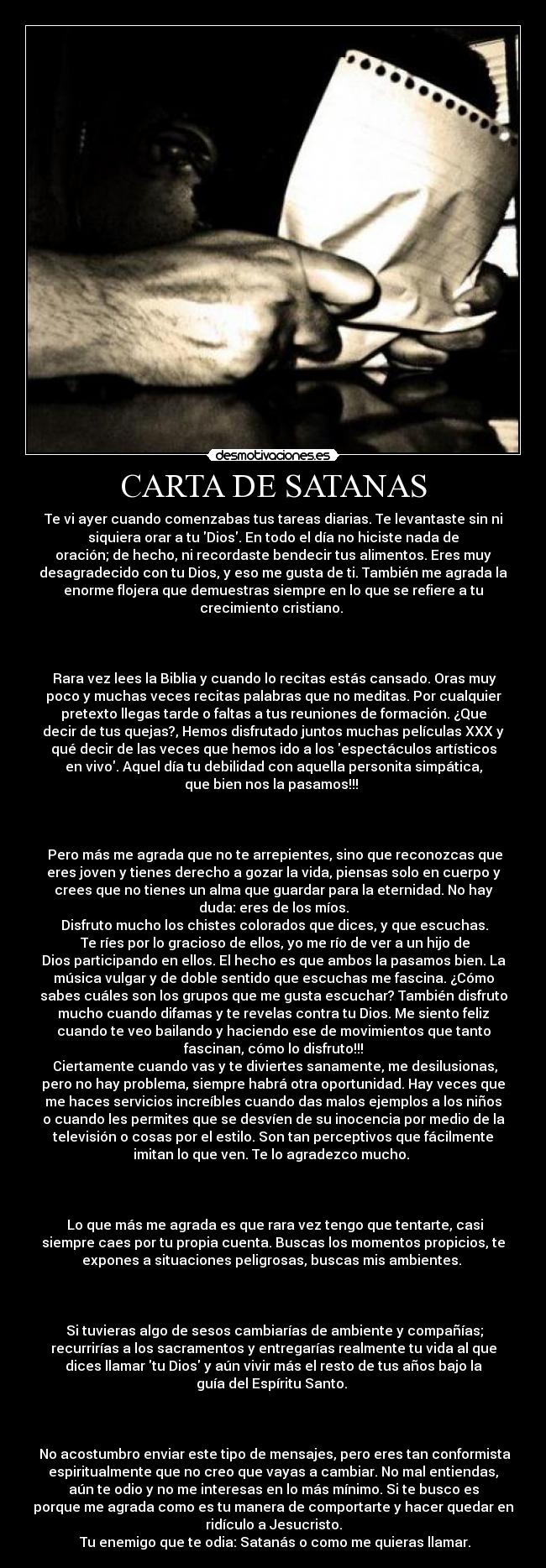 CARTA DE SATANAS - Te vi ayer cuando comenzabas tus tareas diarias. Te levantaste sin ni
siquiera orar a tu Dios. En todo el día no hiciste nada de
oración; de hecho, ni recordaste bendecir tus alimentos. Eres muy
desagradecido con tu Dios, y eso me gusta de ti. También me agrada la
enorme flojera que demuestras siempre en lo que se refiere a tu
crecimiento cristiano. 

 

 Rara vez lees la Biblia y cuando lo recitas estás cansado. Oras muy
poco y muchas veces recitas palabras que no meditas. Por cualquier
pretexto llegas tarde o faltas a tus reuniones de formación. ¿Que
decir de tus quejas?, Hemos disfrutado juntos muchas películas XXX y
qué decir de las veces que hemos ido a los espectáculos artísticos
en vivo. Aquel día tu debilidad con aquella personita simpática,
que bien nos la pasamos!!! 
 

 
 Pero más me agrada que no te arrepientes, sino que reconozcas que
eres joven y tienes derecho a gozar la vida, piensas solo en cuerpo y
crees que no tienes un alma que guardar para la eternidad. No hay
duda: eres de los míos.
 Disfruto mucho los chistes colorados que dices, y que escuchas.
 Te ríes por lo gracioso de ellos, yo me río de ver a un hijo de
Dios participando en ellos. El hecho es que ambos la pasamos bien. La
música vulgar y de doble sentido que escuchas me fascina. ¿Cómo
sabes cuáles son los grupos que me gusta escuchar? También disfruto
mucho cuando difamas y te revelas contra tu Dios. Me siento feliz
cuando te veo bailando y haciendo ese de movimientos que tanto
fascinan, cómo lo disfruto!!!
 Ciertamente cuando vas y te diviertes sanamente, me desilusionas,
pero no hay problema, siempre habrá otra oportunidad. Hay veces que
me haces servicios increíbles cuando das malos ejemplos a los niños
o cuando les permites que se desvíen de su inocencia por medio de la
televisión o cosas por el estilo. Son tan perceptivos que fácilmente
imitan lo que ven. Te lo agradezco mucho. 
 

 
 Lo que más me agrada es que rara vez tengo que tentarte, casi
siempre caes por tu propia cuenta. Buscas los momentos propicios, te
expones a situaciones peligrosas, buscas mis ambientes. 
 

 
 Si tuvieras algo de sesos cambiarías de ambiente y compañías;
recurrirías a los sacramentos y entregarías realmente tu vida al que
dices llamar tu Dios y aún vivir más el resto de tus años bajo la
guía del Espíritu Santo. 
 

 
 No acostumbro enviar este tipo de mensajes, pero eres tan conformista
espiritualmente que no creo que vayas a cambiar. No mal entiendas,
aún te odio y no me interesas en lo más mínimo. Si te busco es
porque me agrada como es tu manera de comportarte y hacer quedar en
ridículo a Jesucristo.
 Tu enemigo que te odia: Satanás o como me quieras llamar.