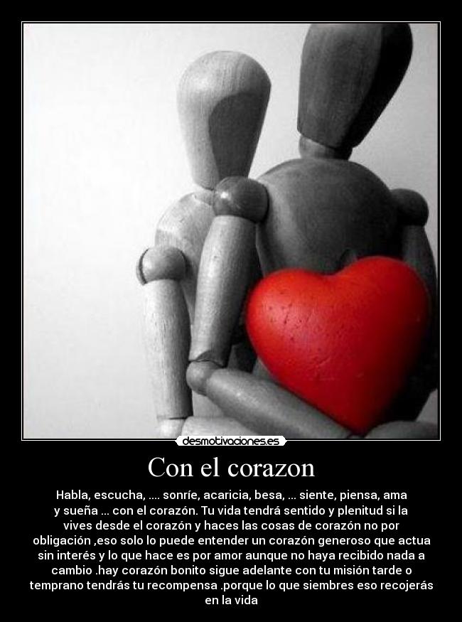 Con el corazon - Habla, escucha, .... sonríe, acaricia, besa, ... siente, piensa, ama
y sueña ... con el corazón. Tu vida tendrá sentido y plenitud si la
vives desde el corazón y haces las cosas de corazón no por
obligación ,eso solo lo puede entender un corazón generoso que actua
sin interés y lo que hace es por amor aunque no haya recibido nada a
cambio .hay corazón bonito sigue adelante con tu misión tarde o
temprano tendrás tu recompensa .porque lo que siembres eso recojerás
en la vida