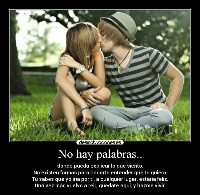 No hay palabras.. - donde pueda explicar lo que siento,
No existen formas para hacerte entender que te quiero.
Tu sabes que yo iria por ti, a cualquier lugar, estaria feliz.
Una vez mas vuelvo a reir, quedate aqui, y hazme vivir.
