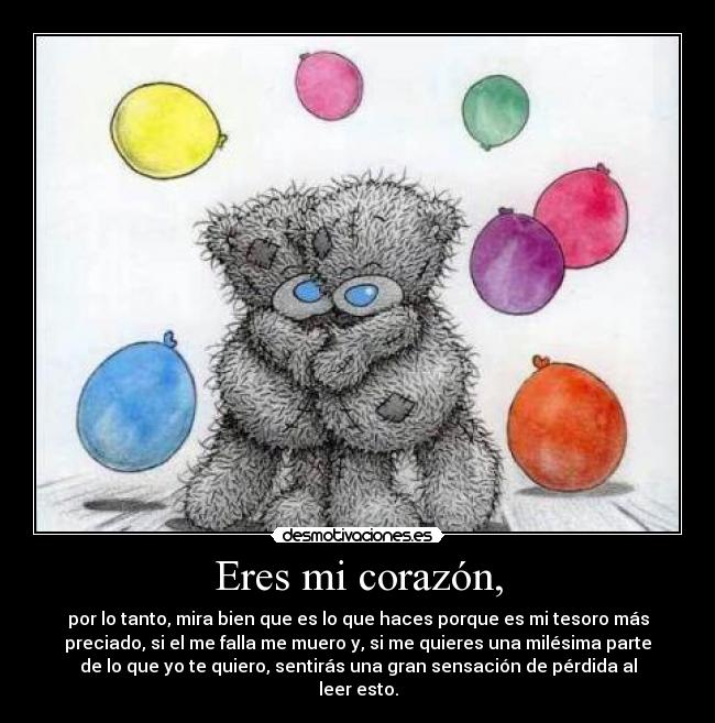 Eres mi corazón, - por lo tanto, mira bien que es lo que haces porque es mi tesoro más
preciado, si el me falla me muero y, si me quieres una milésima parte
de lo que yo te quiero, sentirás una gran sensación de pérdida al
leer esto.