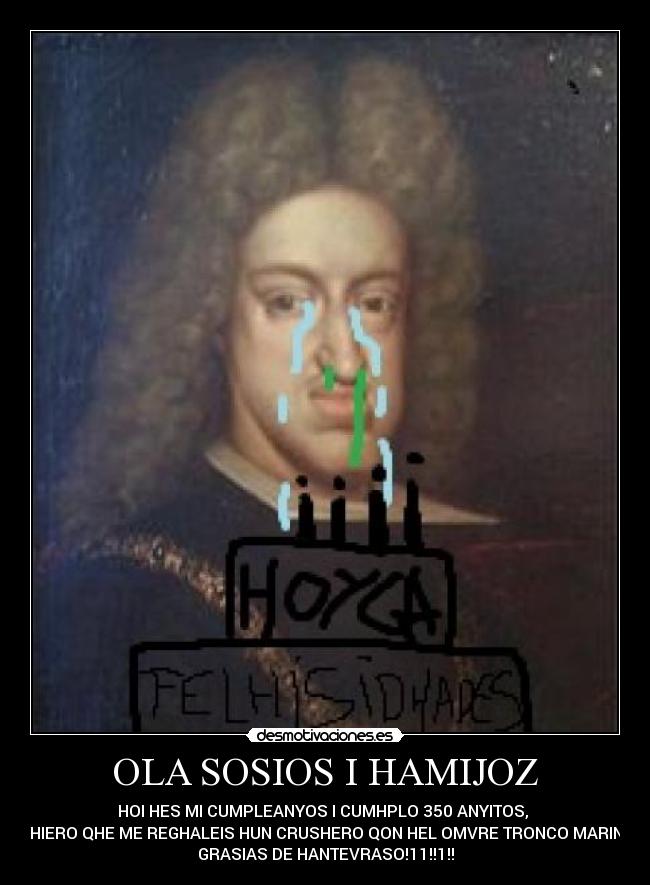 OLA SOSIOS I HAMIJOZ - HOI HES MI CUMPLEANYOS I CUMHPLO 350 ANYITOS,
QHIERO QHE ME REGHALEIS HUN CRUSHERO QON HEL OMVRE TRONCO MARINO
GRASIAS DE HANTEVRASO!11!!1!!