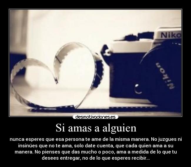 Si amas a alguien - nunca esperes que esa persona te ame de la misma manera. No juzgues ni
insinúes que no te ama, solo date cuenta, que cada quien ama a su
manera. No pienses que das mucho o poco, ama a medida de lo que tu
desees entregar, no de lo que esperes recibir...