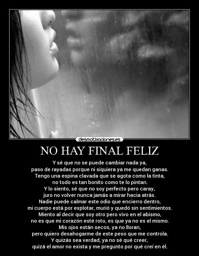 NO HAY FINAL FELIZ - Y sé que no se puede cambiar nada ya,
paso de rayadas porque ni siquiera ya me quedan ganas.
Tengo una espina clavada que se agota como la tinta,
no todo es tan bonito como te lo pintan.
Y lo siento, sé que no soy perfecto pero caray,
juro no volver nunca jamás a mirar hacia atrás.
Nadie puede calmar este odio que encierro dentro,
mi cuerpo está por explotar, murió y quedó sin sentimientos.
Miento al decir que soy otro pero vivo en el abismo,
no es que mi corazón esté roto, es que ya no es el mismo.
Mis ojos están secos, ya no lloran,
pero quiero desahogarme de este peso que me controla.
Y quizás sea verdad, ya no sé qué creer,
quizá el amor no exista y me pregunto por qué creí en él.