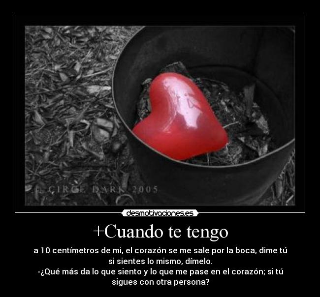 +Cuando te tengo - a 10 centímetros de mi, el corazón se me sale por la boca, dime tú
si sientes lo mismo, dímelo.
-¿Qué más da lo que siento y lo que me pase en el corazón; si tú
sigues con otra persona?