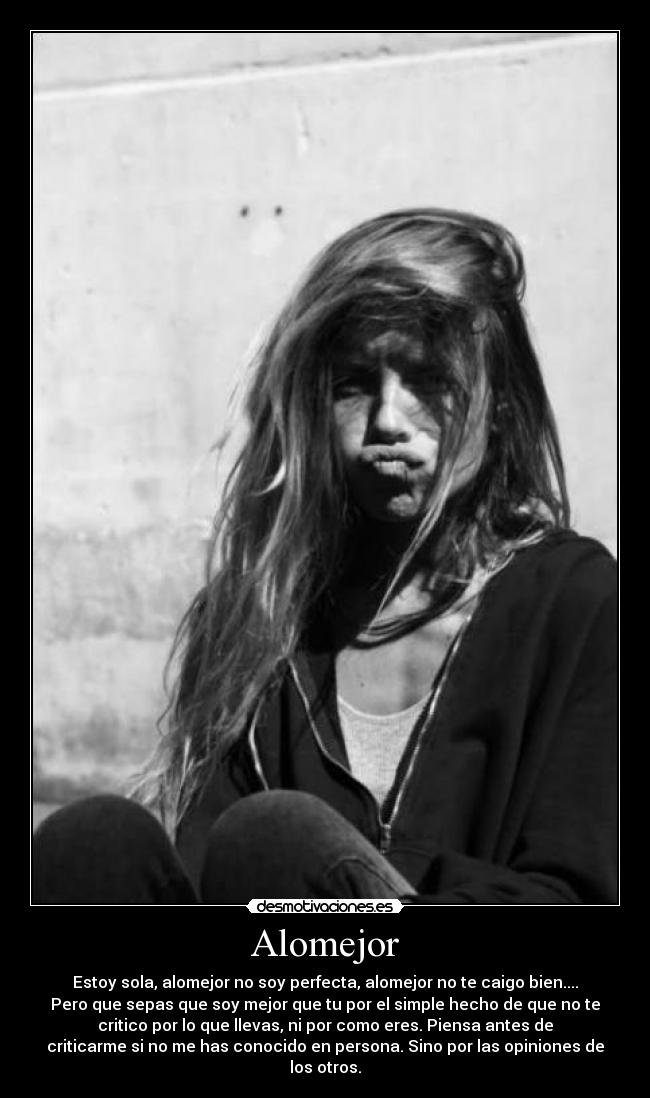 Alomejor - Estoy sola, alomejor no soy perfecta, alomejor no te caigo bien....
Pero que sepas que soy mejor que tu por el simple hecho de que no te
critico por lo que llevas, ni por como eres. Piensa antes de
criticarme si no me has conocido en persona. Sino por las opiniones de
los otros.