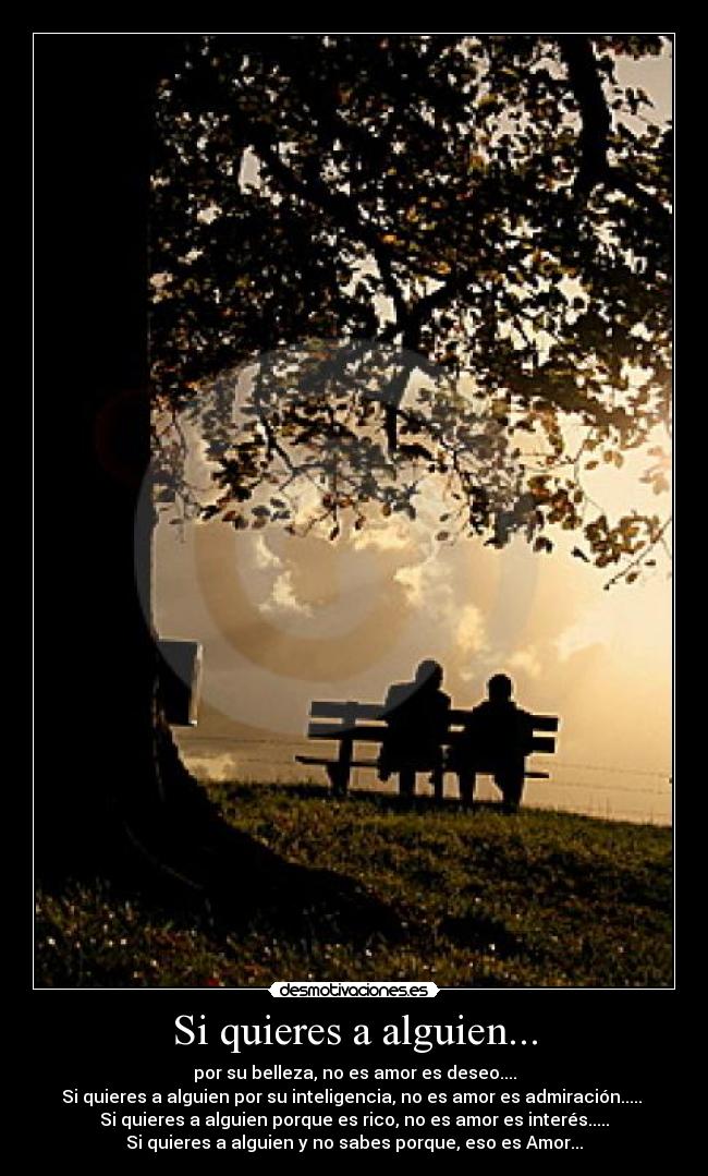 Si quieres a alguien... - por su belleza, no es amor es deseo....
Si quieres a alguien por su inteligencia, no es amor es admiración.....
Si quieres a alguien porque es rico, no es amor es interés.....
Si quieres a alguien y no sabes porque, eso es Amor...