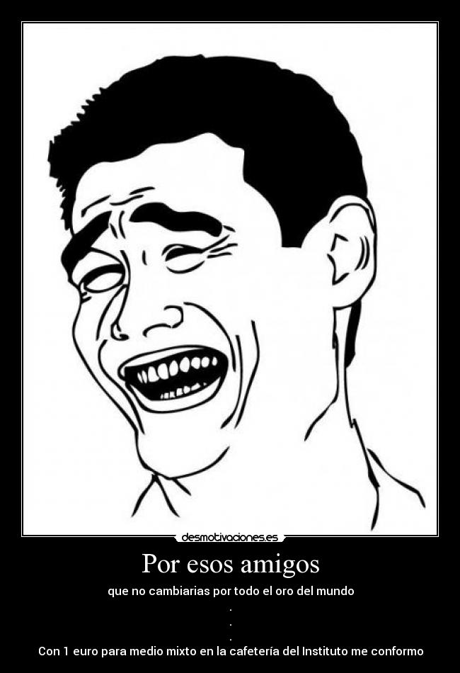 Por esos amigos - que no cambiarias por todo el oro del mundo
.
.
.
Con 1 euro para medio mixto en la cafetería del Instituto me conformo