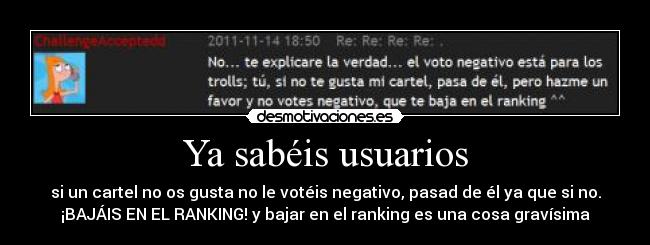 Ya sabéis usuarios - si un cartel no os gusta no le votéis negativo, pasad de él ya que si no.
¡BAJÁIS EN EL RANKING! y bajar en el ranking es una cosa gravísima