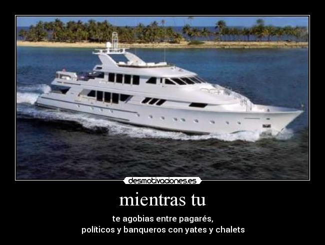 mientras tu - te agobias entre pagarés,
políticos y banqueros con yates y chalets
