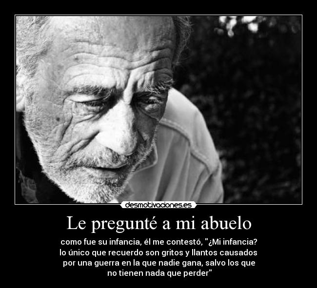 Le pregunté a mi abuelo - como fue su infancia, él me contestó, ¿Mi infancia?
 lo único que recuerdo son gritos y llantos causados 
por una guerra en la que nadie gana, salvo los que
 no tienen nada que perder