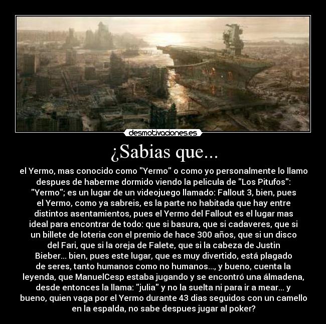 ¿Sabias que... - el Yermo, mas conocido como Yermo o como yo personalmente lo llamo
despues de haberme dormido viendo la pelicula de Los Pitufos:
Yermo; es un lugar de un videojuego llamado: Fallout 3, bien, pues
el Yermo, como ya sabreis, es la parte no habitada que hay entre
distintos asentamientos, pues el Yermo del Fallout es el lugar mas
ideal para encontrar de todo: que si basura, que si cadaveres, que si
un billete de loteria con el premio de hace 300 años, que si un disco
del Fari, que si la oreja de Falete, que si la cabeza de Justin
Bieber... bien, pues este lugar, que es muy divertido, está plagado
de seres, tanto humanos como no humanos..., y bueno, cuenta la
leyenda, que ManuelCesp estaba jugando y se encontró una álmadena,
desde entonces la llama: julia y no la suelta ni para ir a mear... y
bueno, quien vaga por el Yermo durante 43 dias seguidos con un camello
en la espalda, no sabe despues jugar al poker?