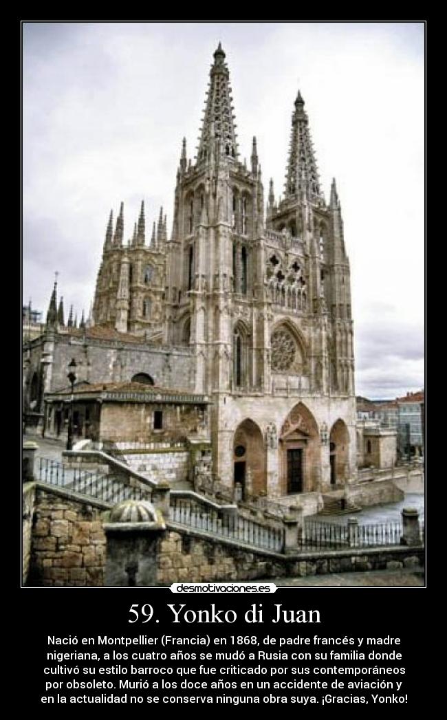 59. Yonko di Juan - Nació en Montpellier (Francia) en 1868, de padre francés y madre
nigeriana, a los cuatro años se mudó a Rusia con su familia donde
cultivó su estilo barroco que fue criticado por sus contemporáneos
por obsoleto. Murió a los doce años en un accidente de aviación y
en la actualidad no se conserva ninguna obra suya. ¡Gracias, Yonko!