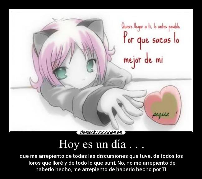 Hoy es un día . . . - que me arrepiento de todas las discursiones que tuve, de todos los
lloros que lloré y de todo lo que sufrí. No, no me arrepiento de
haberlo hecho, me arrepiento de haberlo hecho por TI.