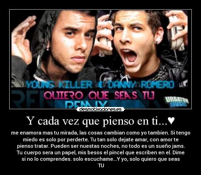 Y cada vez que pienso en ti...♥ - me enamora mas tu mirada, las cosas cambian como yo tambien. Si tengo
miedo es solo por perderte. Tu tan solo dejate amar, con amor te
pienso tratar. Pueden ser nuestas noches, no todo es un sueño jams.
Tu cuerpo sera un papel, mis besos el pincel que escriben en el. Dime
si no lo comprendes. solo escuchame...Y yo, solo quiero que seas
♥TU♥