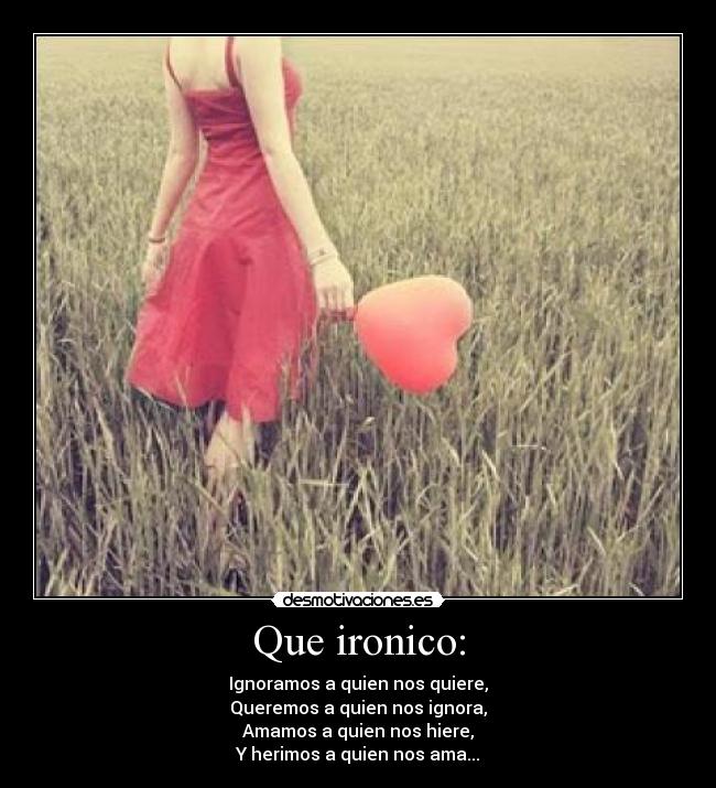 Que ironico: - Ignoramos a quien nos quiere,
Queremos a quien nos ignora,
Amamos a quien nos hiere,
Y herimos a quien nos ama...